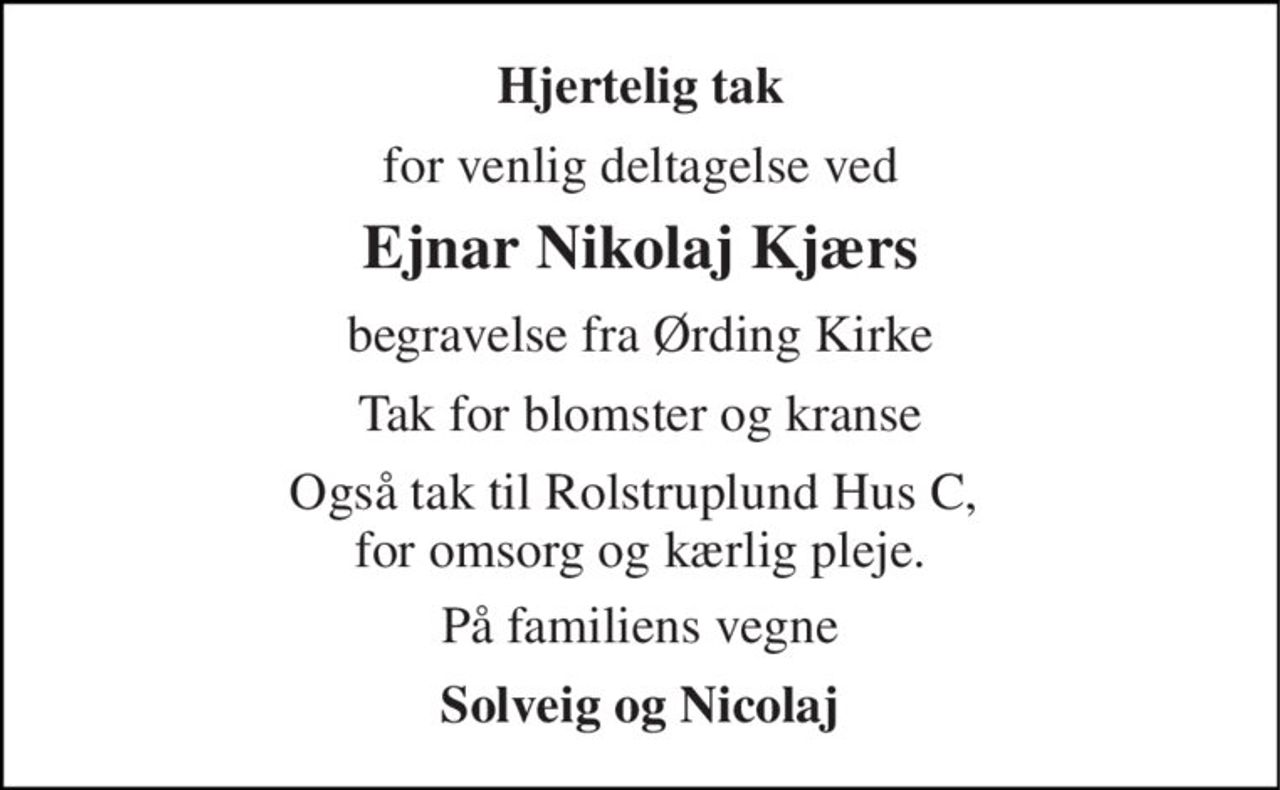 Hjertelig tak 
for venlig deltagelse ved 
Ejnar Nikolaj Kjærs 
begravelse fra Ørding Kirke 
Tak for blomster og kranse 
Også tak til Rolstruplund Hus C,  for omsorg og kærlig pleje. 
På familiens vegne 
Solveig og Nicolaj