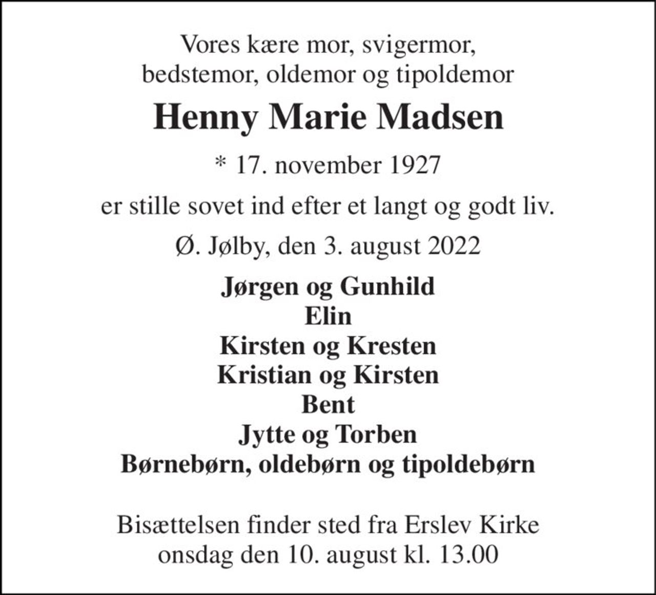 Vores kære mor, svigermor, bedstemor, oldemor og tipoldemor 
Henny Marie Madsen 
* 17. november 1927 
er stille sovet ind efter et langt og godt liv. 
Ø. Jølby, den 3. august 2022 
Jørgen og Gunhild Elin Kirsten og Kresten Kristian og Kirsten Bent Jytte og Torben Børnebørn, oldebørn og tipoldebørn  
Bisættelsen finder sted fra Erslev Kirke onsdag den 10. august kl. 13.00