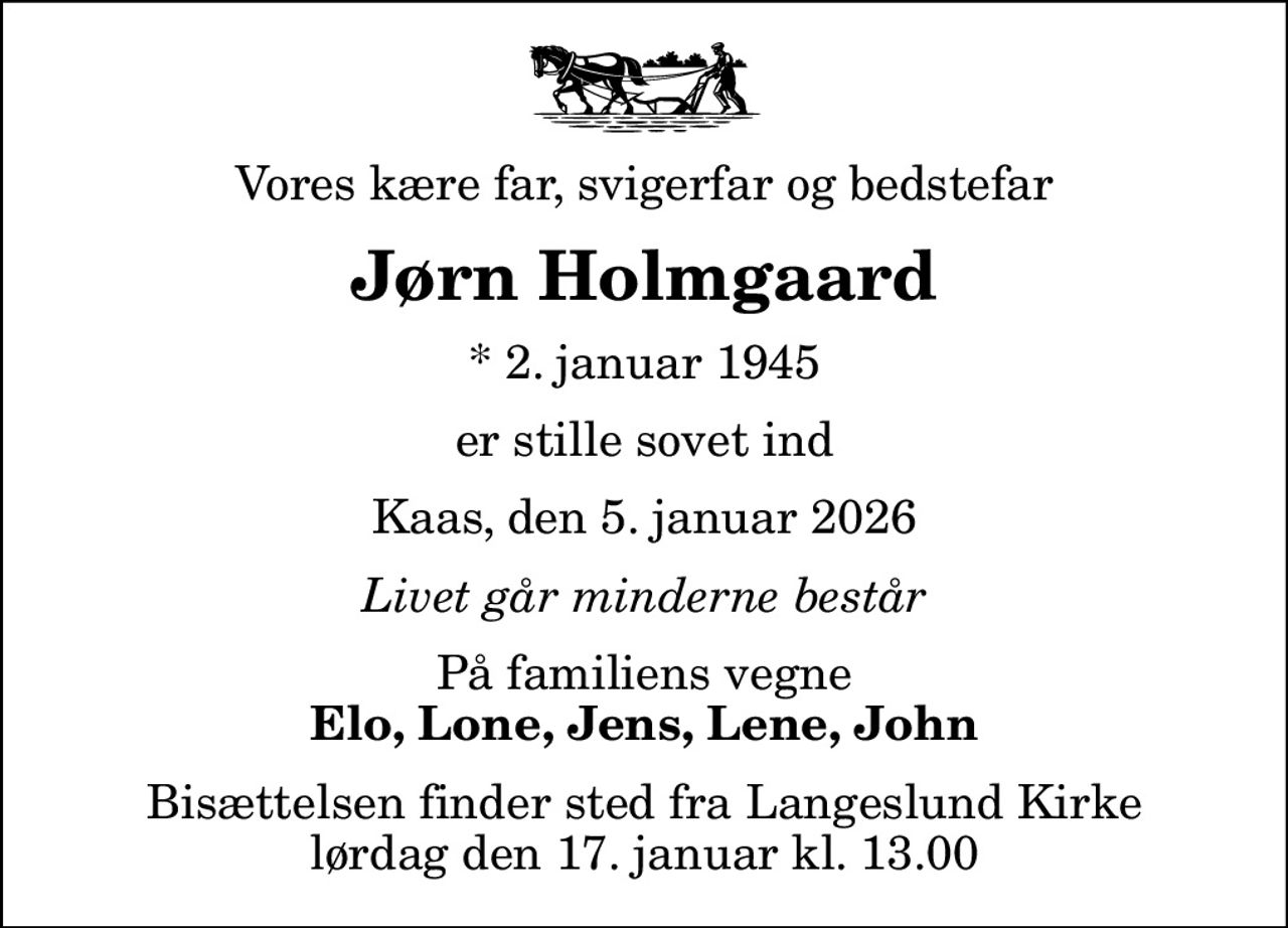 Vores kære far, svigerfar og bedstefar
Jørn Holmgaard
* 2. januar 1945
er stille sovet ind
Kaas, den 5. januar 2026
Livet går minderne består
På familiens vegne
Elo, Lone, Jens, Lene, John
Bisættelsen finder sted fra Langeslund Kirke  lørdag den 17. januar kl. 13.00