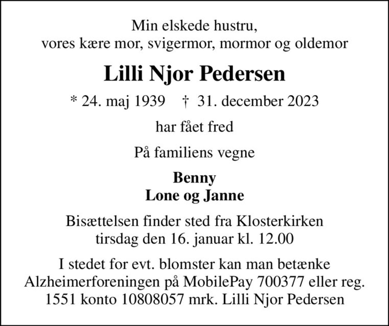 Min elskede hustru, vores kære mor, svigermor, mormor og oldemor
Lilli Njor Pedersen
* 24. maj 1939    ✝ 31. december 2023
har fået fred
På familiens vegne
Benny Lone og Janne
Bisættelsen finder sted fra Klosterkirken  tirsdag den 16. januar kl. 12.00 
I stedet for evt. blomster kan man betænke
					Alzheimerforeningen reg.nr.1551konto10808057mrk. Lilli Njor
					Pedersen
I stedet for evt. blomster kan man betænke Alzheimerforeningen på MobilePay 700377 eller reg. 1551 konto 10808057 mrk. Lilli Njor Pedersen