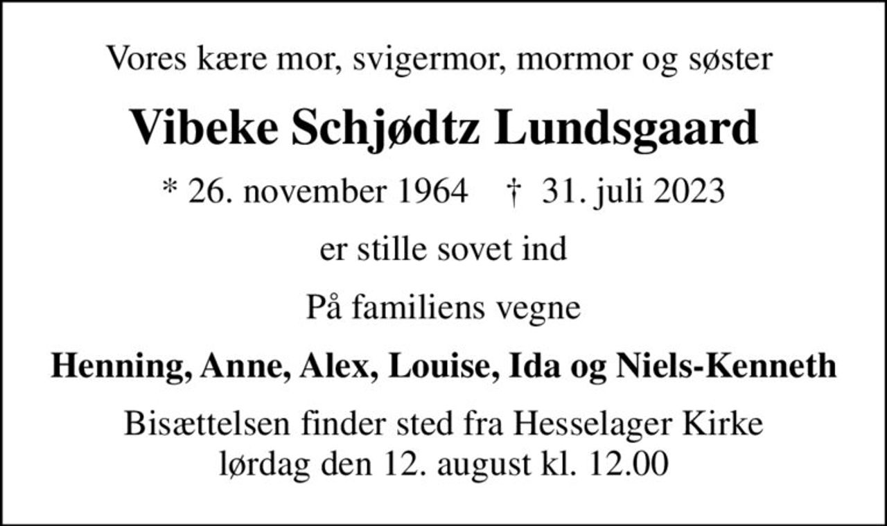 Vores kære mor, svigermor, mormor og søster 
Vibeke Schjødtz Lundsgaard
* 26. november 1964    ✝ 31. juli 2023
er stille sovet ind
På familiens vegne
Henning, Anne, Alex, Louise, Ida og Niels-Kenneth
Bisættelsen finder sted fra Hesselager Kirke  lørdag den 12. august kl. 12.00