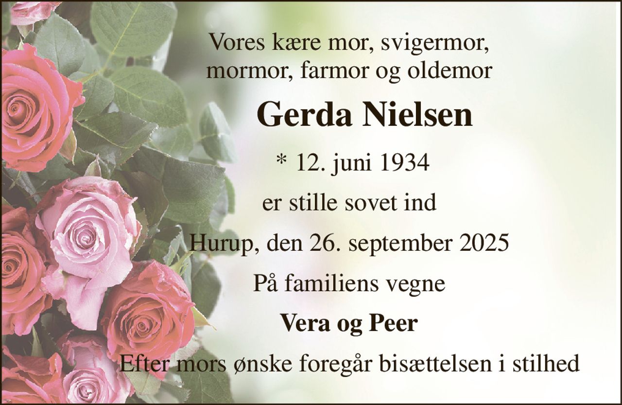 Vores kære mor, svigermor,             mormor, farmor og oldemor 
            Gerda Nielsen 
             * 12. juni 1934 
            er stille sovet ind 
            Hurup, den 26. september 2025 
            På familiens vegne 
            Vera og Peer 
            Efter mors ønske foregår bisættelsen i stilhed