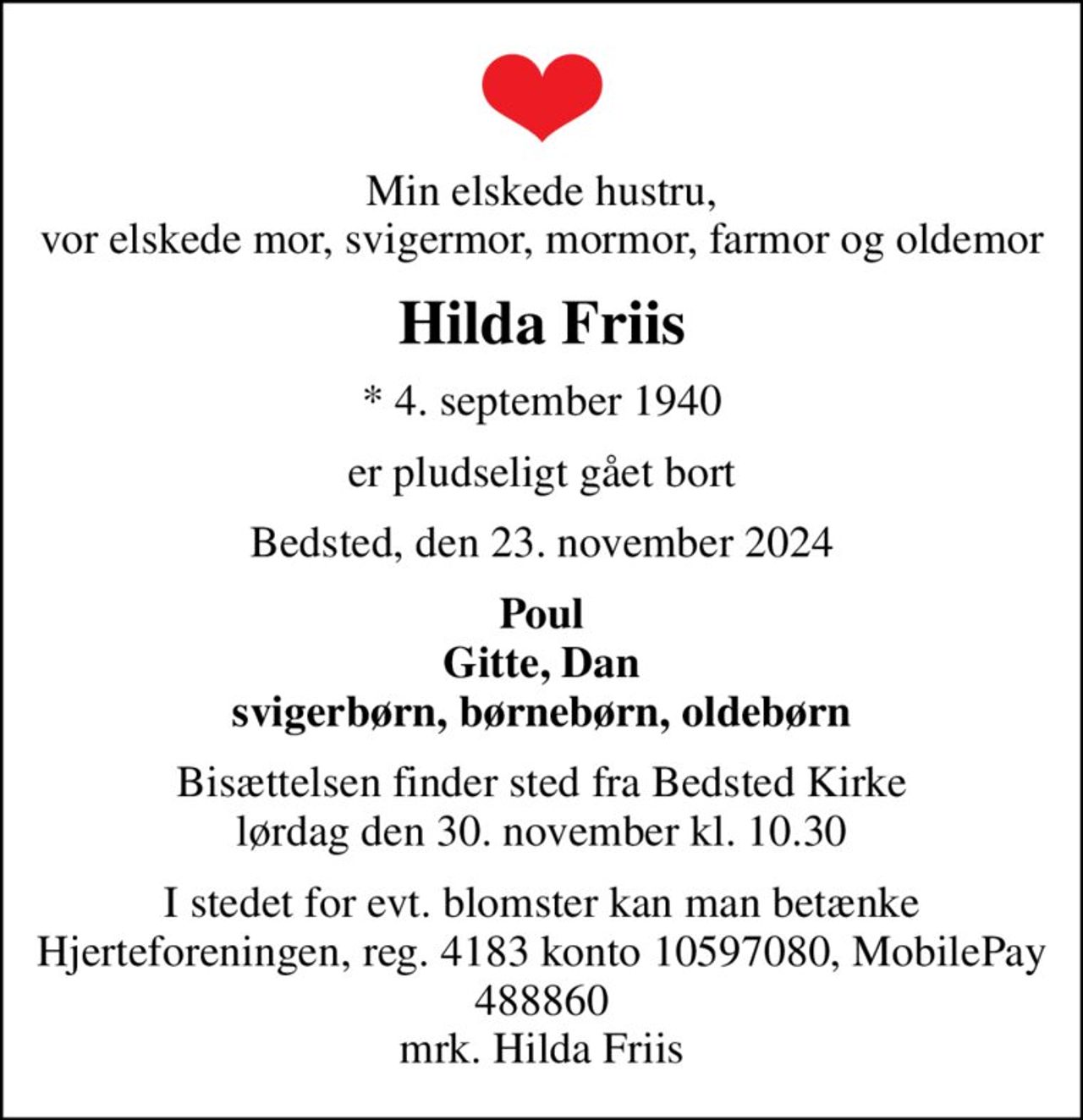 Min elskede hustru, vor elskede mor, svigermor, mormor, farmor og oldemor
Hilda Friis
* 4. september 1940
er pludseligt gået bort
Bedsted, den 23. november 2024
Poul Gitte, Dan svigerbørn, børnebørn, oldebørn
Bisættelsen finder sted fra Bedsted Kirke  lørdag den 30. november kl. 10.30 
I stedet for evt. blomster kan man betænke
					Hjerteforeningen reg.4183,konto10597080mrk. Hilda
					Friis