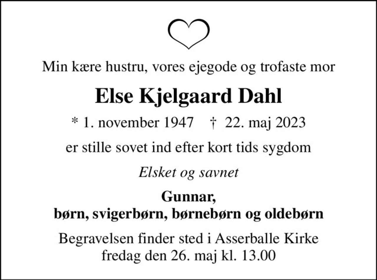 Min kære hustru, vores ejegode og trofaste mor
Else Kjelgaard Dahl
* 1. november 1947    ✝ 22. maj 2023
er stille sovet ind efter kort tids sygdom
Elsket og savnet
Gunnar, børn, svigerbørn, børnebørn og oldebørn
Begravelsen finder sted i Asserballe Kirke  fredag den 26. maj kl. 13.00