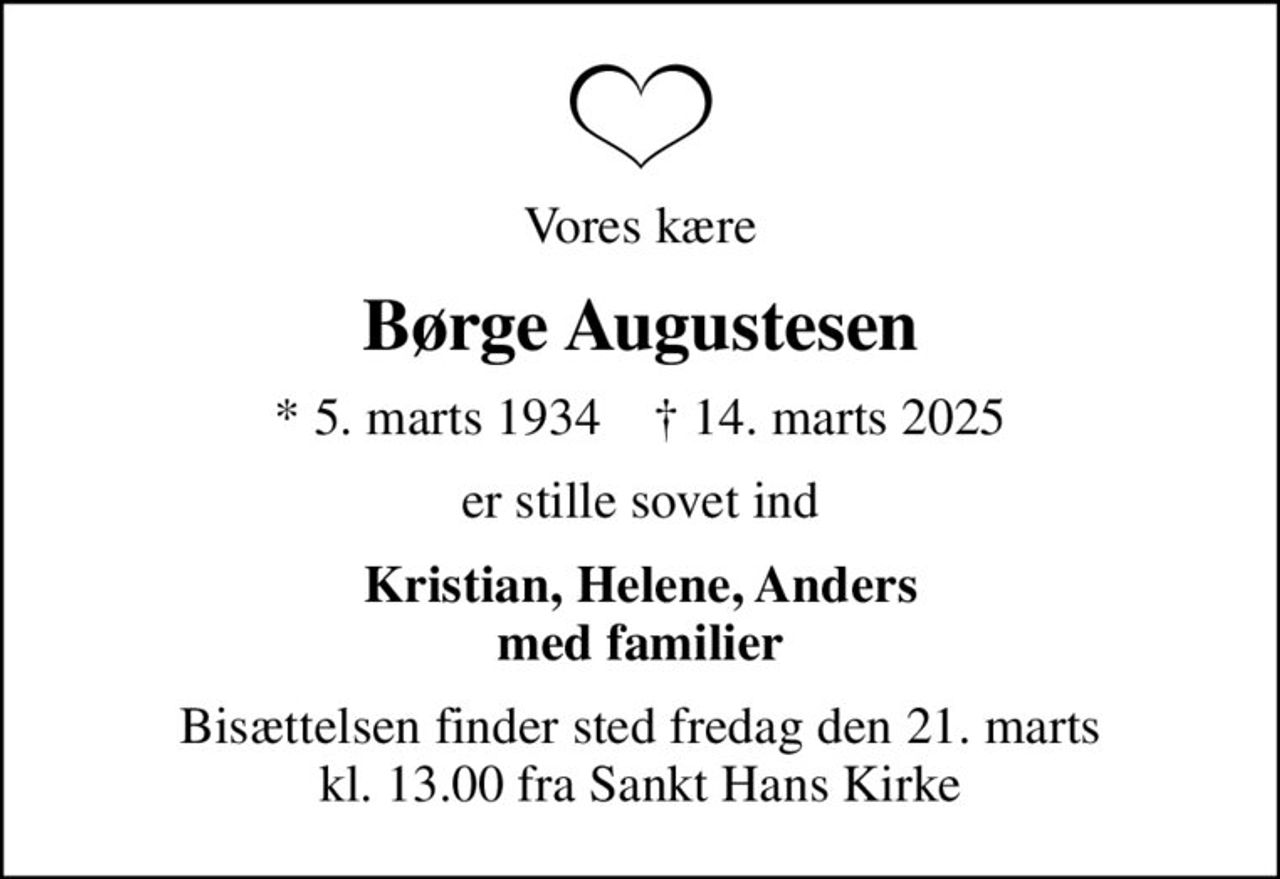 Vores kære
Børge Augustesen
* 5. marts 1934    ✝ 14. marts 2025
er stille sovet ind
Kristian, Helene, Anders med familier
Bisættelsen finder sted fredag den 21. marts kl. 13.00 fra Sankt Hans Kirke