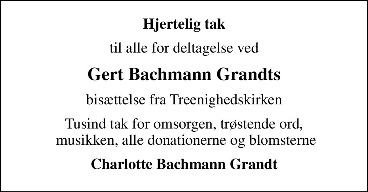Hjertelig tak
til alle for deltagelse ved
Gert Bachmann Grandts
bisættelse fra Treenighedskirken
Tusind tak for omsorgen, trøstende ord,  musikken, alle donationerne og blomsterne
Charlotte Bachmann Grandt