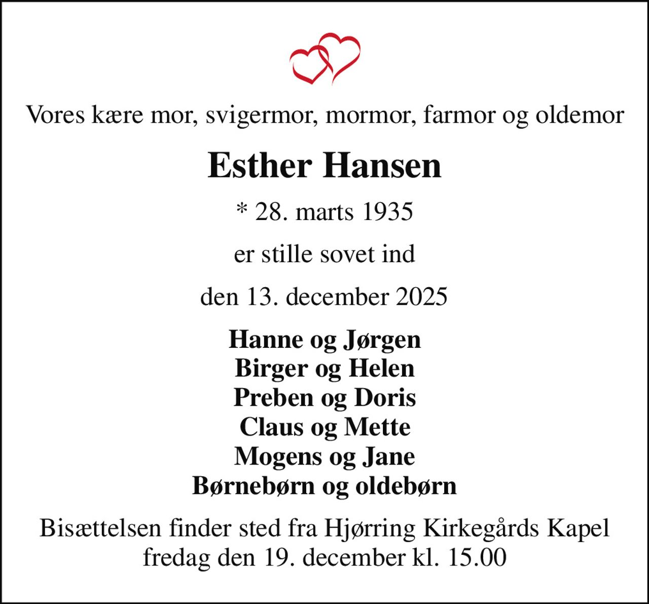 Vores kære mor, svigermor, mormor, farmor og oldemor
Esther Hansen
* 28. marts 1935
er stille sovet ind
den 13. december 2025
Hanne og Jørgen Birger og Helen Preben og Doris Claus og Mette Mogens og Jane Børnebørn og oldebørn
Bisættelsen finder sted fra Hjørring Kirkegårds Kapel  fredag den 19. december kl. 15.00