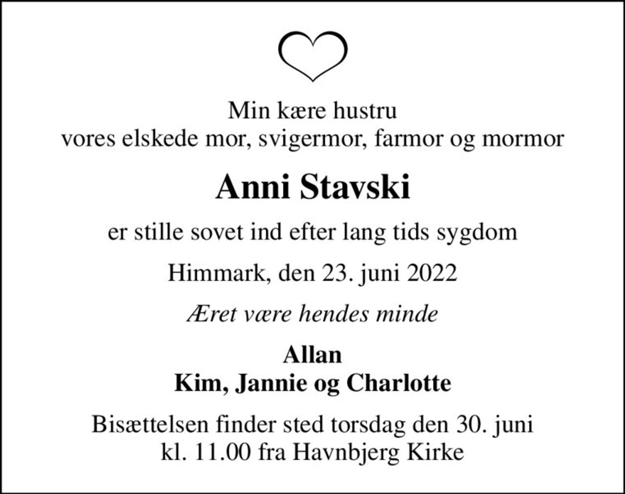 Min kære hustru vores elskede mor, svigermor, farmor og mormor
Anni Stavski
er stille sovet ind efter lang tids sygdom
Himmark, den 23. juni 2022
Æret være hendes minde
Allan Kim, Jannie og Charlotte
Bisættelsen finder sted torsdag den 30. juni kl. 11.00 fra Havnbjerg Kirke