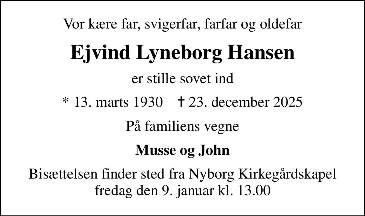 Vor kære far, svigerfar, farfar og oldefar
Ejvind Lyneborg Hansen
er stille sovet ind
* 13. marts 1930    ✝ 23. december 2025
På familiens vegne
Musse og John
Bisættelsen finder sted fra Nyborg Kirkegårdskapel  fredag den 9. januar kl. 13.00