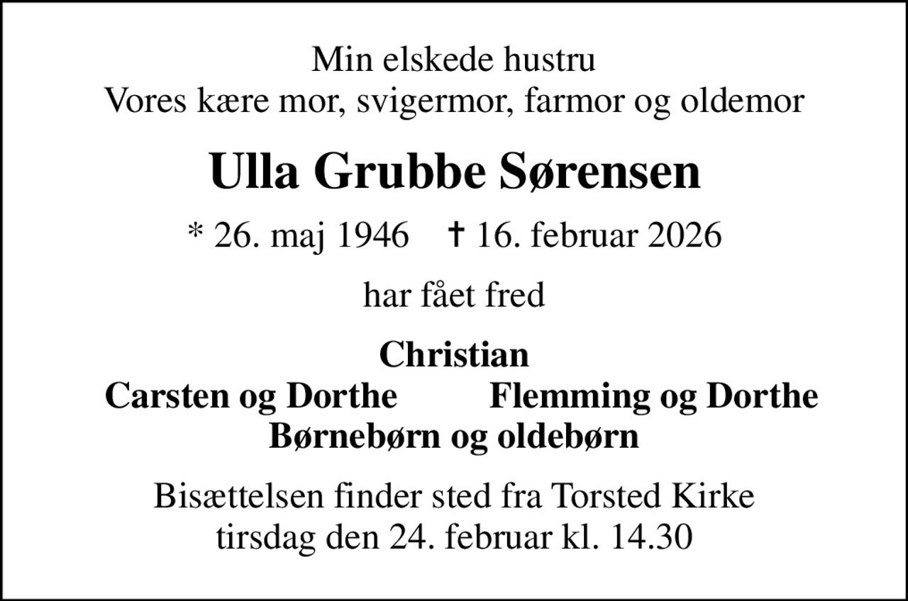 Min elskede hustru Vores kære mor, svigermor, farmor og oldemor
Ulla Grubbe Sørensen
* 26. maj 1946    ✝ 16. februar 2026
har fået fred
Christian
     Carsten og Dorthe
Flemming og Dorthe      
Bisættelsen finder sted fra Torsted Kirke  tirsdag den 24. februar kl. 14.30