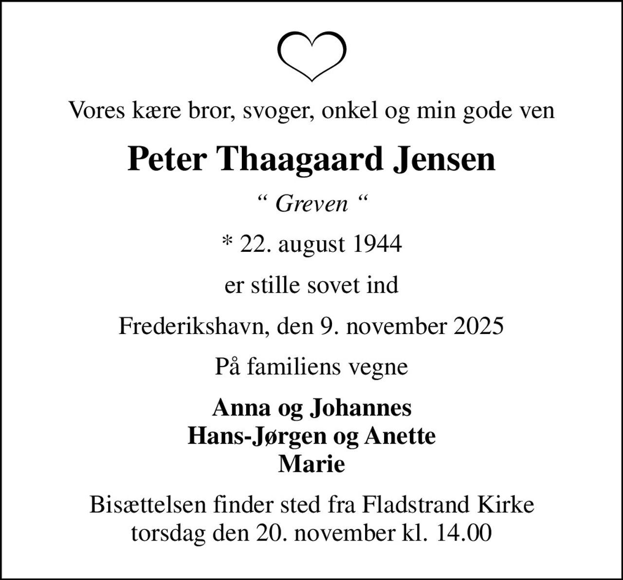Vores kære bror, svoger, onkel og min gode ven
Peter Thaagaard Jensen
 Greven 
* 22. august 1944
er stille sovet ind
Frederikshavn, den 9. november 2025
På familiens vegne
Anna og Johannes Hans-Jørgen og Anette Marie
Bisættelsen finder sted fra Fladstrand Kirke  torsdag den 20. november kl. 14.00