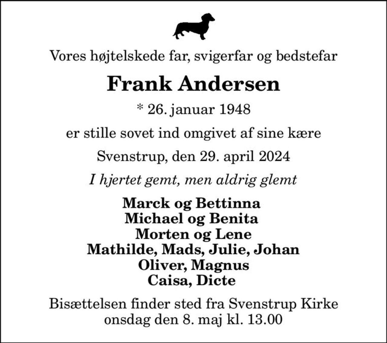 Vores højtelskede far, svigerfar og bedstefar
Frank Andersen
* 26. januar 1948
er stille sovet ind omgivet af sine kære
Svenstrup, den 29. april 2024
I hjertet gemt, men aldrig glemt
Marck og Bettinna  Michael og Benita  Morten og Lene Mathilde, Mads, Julie, Johan Oliver, Magnus Caisa, Dicte 
Bisættelsen finder sted fra Svenstrup Kirke  onsdag den 8. maj kl. 13.00
