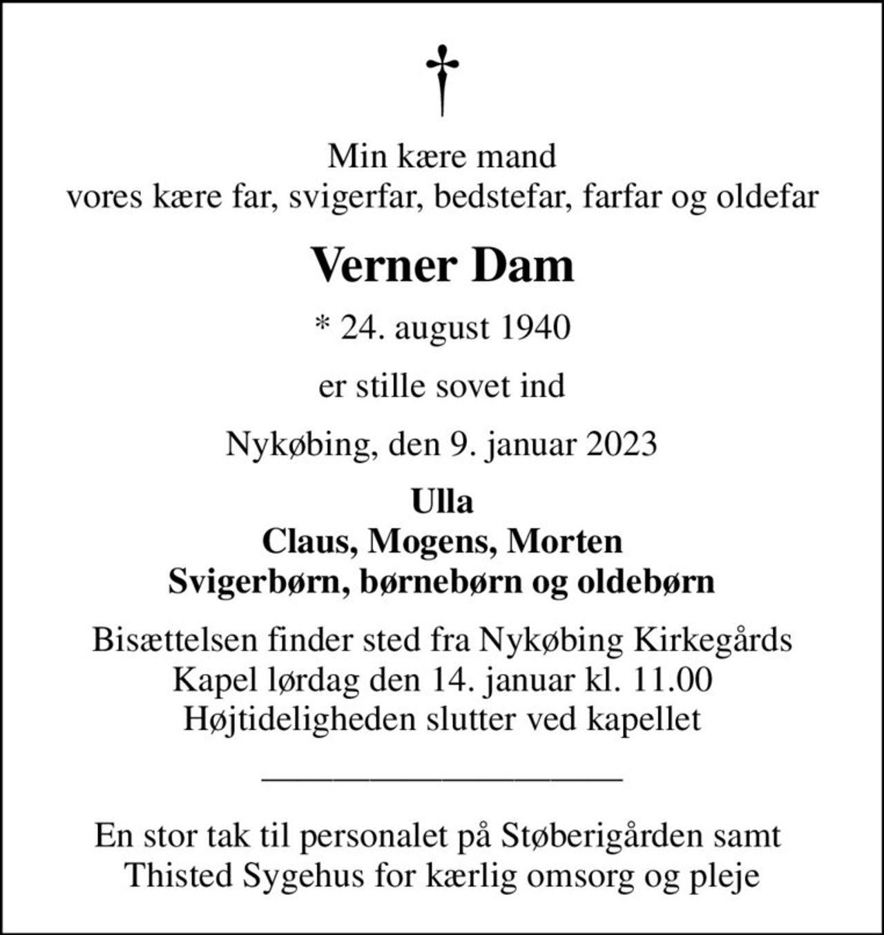 Min kære mand vores kære far, svigerfar, bedstefar, farfar og oldefar
Verner Dam
* 24. august 1940
er stille sovet ind
Nykøbing, den 9. januar 2023
Ulla Claus, Mogens, Morten Svigerbørn, børnebørn og oldebørn
Bisættelsen finder sted fra Nykøbing Kirkegårds Kapel  lørdag den 14. januar kl. 11.00  Højtideligheden slutter ved kapellet
En stor tak til personalet på Støberigården samt  Thisted Sygehus for kærlig omsorg og pleje