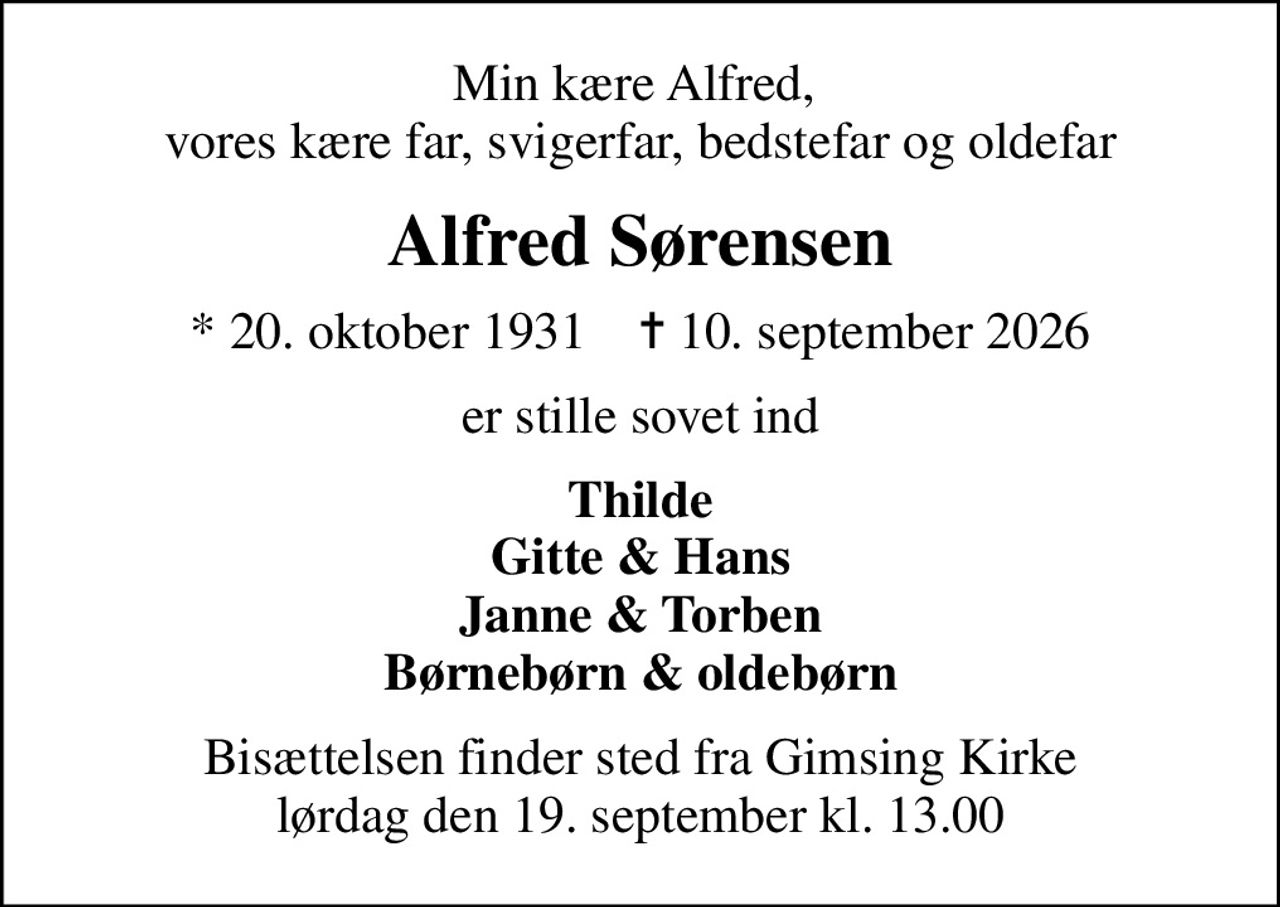 Min kære Alfred,  vores kære far, svigerfar, bedstefar og oldefar
Alfred Sørensen
* 20. oktober 1931    ✝ 10. september 2026
er stille sovet ind
Thilde Gitte & Hans Janne & Torben Børnebørn & oldebørn
Bisættelsen finder sted fra Gimsing Kirke  lørdag den 19. september kl. 13.00