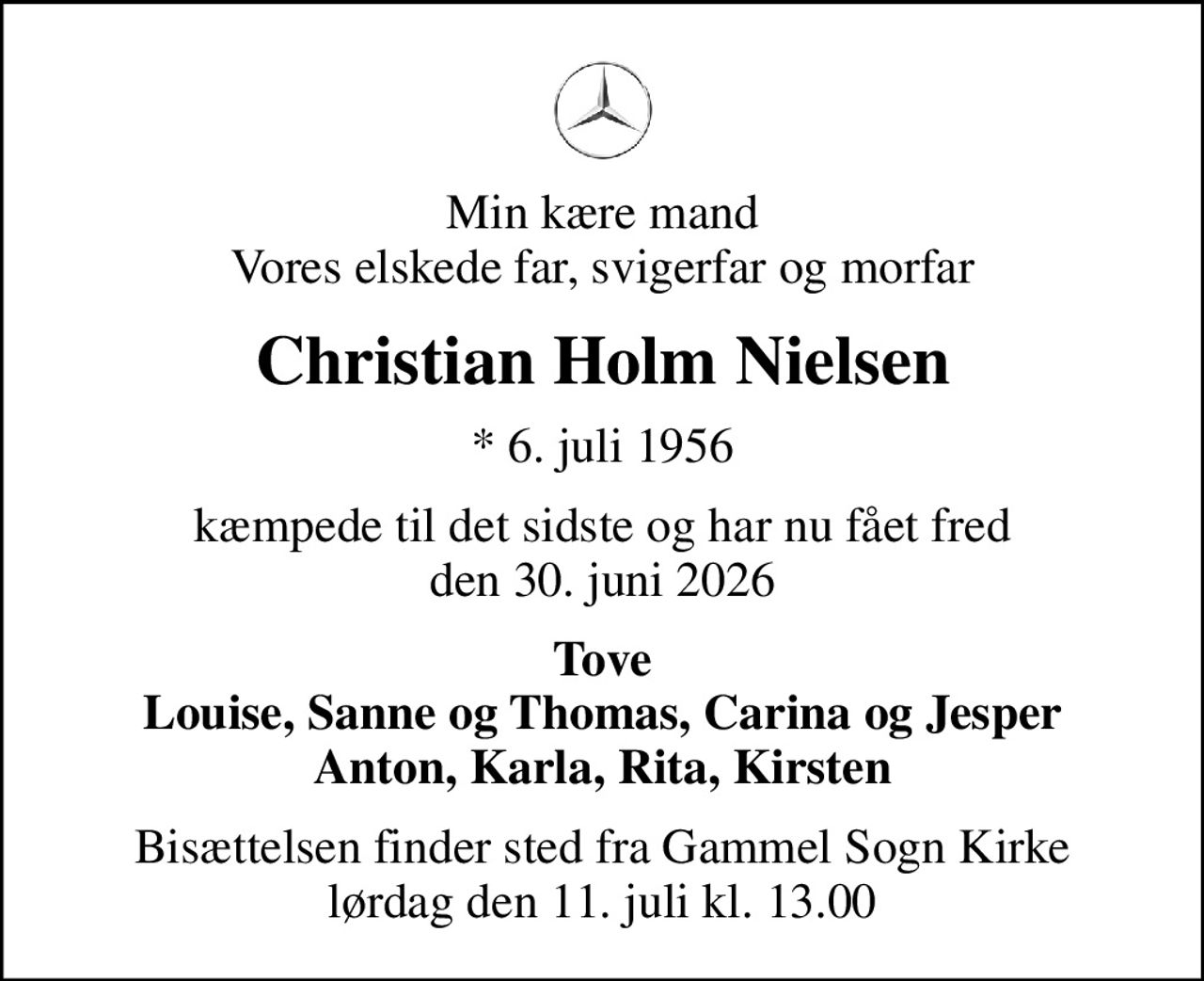 Min kære mand Vores elskede far, svigerfar og morfar
Christian Holm Nielsen
* 6. juli 1956
kæmpede til det sidste og har nu fået fred den 30. juni 2026
Tove Louise, Sanne og Thomas, Carina og Jesper Anton, Karla, Rita, Kirsten
Bisættelsen finder sted fra Gammel Sogn Kirke  lørdag den 11. juli kl. 13.00
