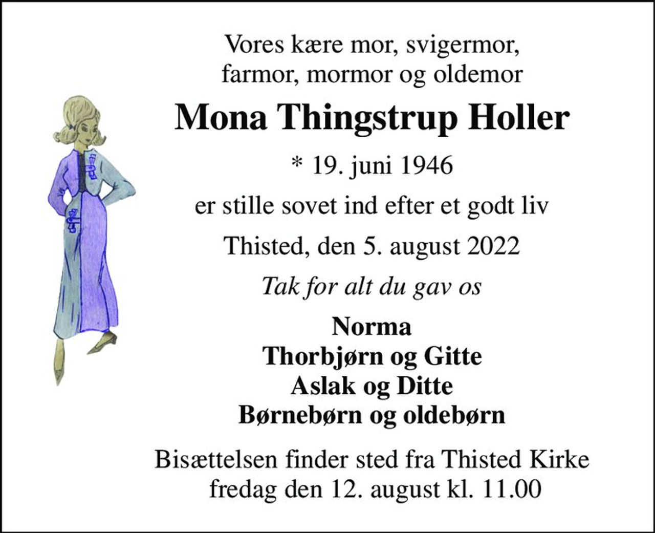 Vores kære mor, svigermor, farmor, mormor og oldemor 
Mona Thingstrup Holler 
*​ 19. juni 1946 
er stille sovet ind efter et godt liv 
Thisted, den 5. august 2022 
Tak for alt du gav os 
Norma Thorbjørn og Gitte Aslak og Ditte Børnebørn og oldebørn 
Bisættelsen​ finder sted fra Thisted Kirke  fredag den 12. august​ kl. 11.00