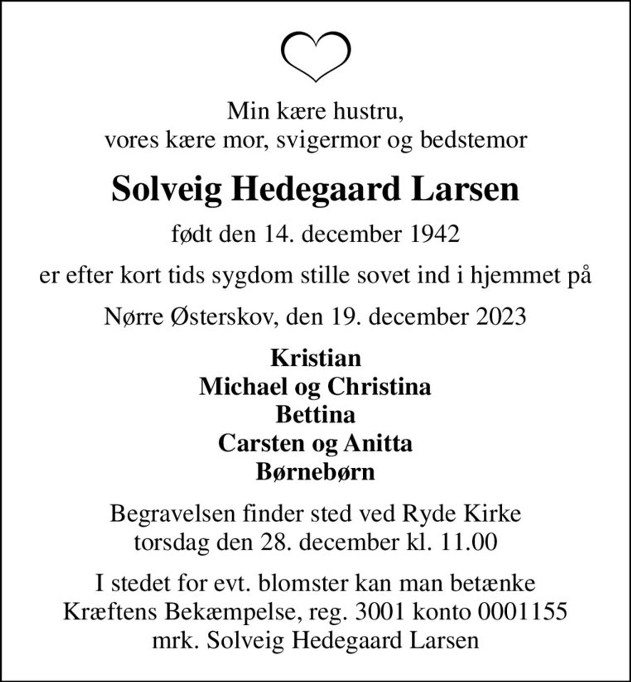Min kære hustru, vores kære mor, svigermor og bedstemor
Solveig Hedegaard Larsen
født den 14. december 1942
er efter kort tids sygdom stille sovet ind i hjemmet på
Nørre Østerskov, den 19. december 2023
Kristian Michael og Christina Bettina Carsten og Anitta Børnebørn
Begravelsen finder sted ved Ryde Kirke  torsdag den 28. december kl. 11.00 
I stedet for evt. blomster kan man betænke
					Kræftens Bekæmpelse reg.3001konto0001155mrk. Solveig Hedegaard
					Larsen