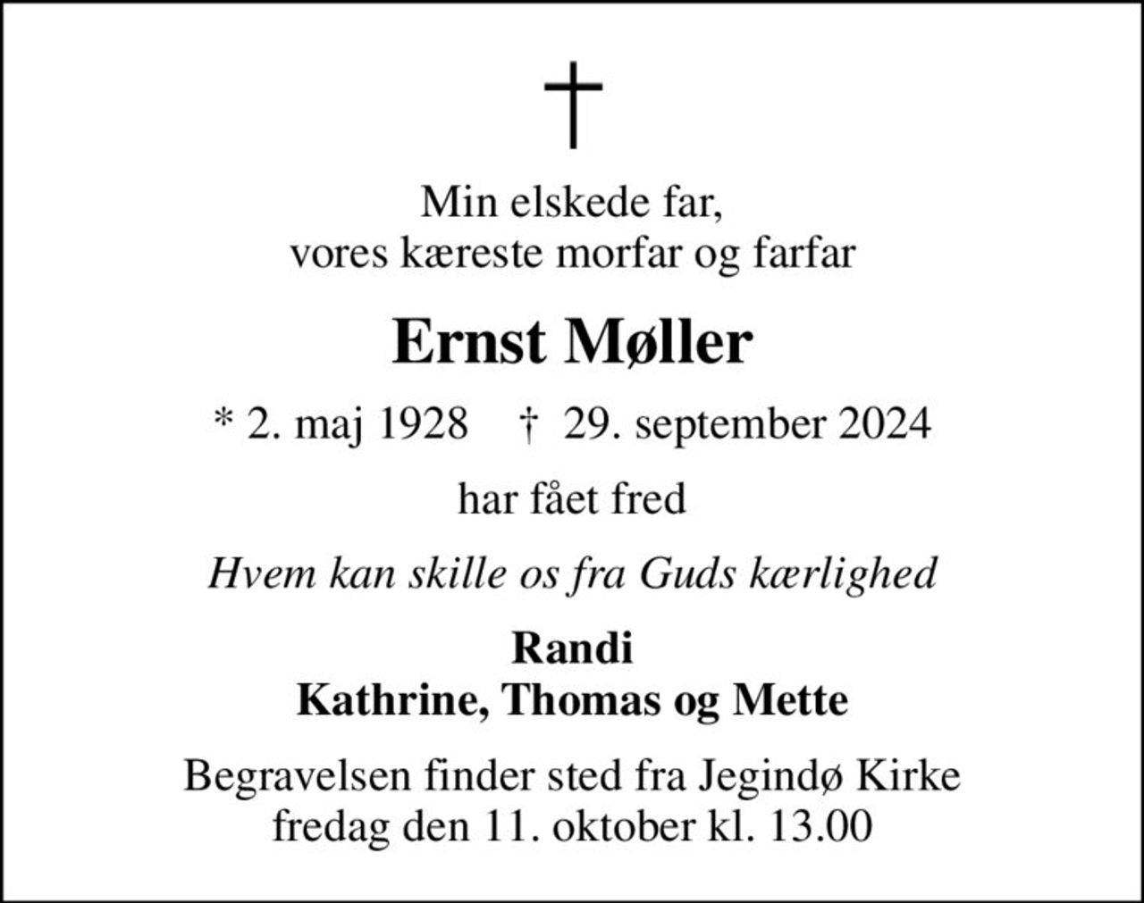 Min elskede far, vores kæreste morfar og farfar
Ernst Møller
* 2. maj 1928    ✝ 29. september 2024
har fået fred
Hvem kan skille os fra Guds kærlighed
Randi Kathrine, Thomas og Mette
Begravelsen finder sted fra Jegindø Kirke  fredag den 11. oktober kl. 13.00