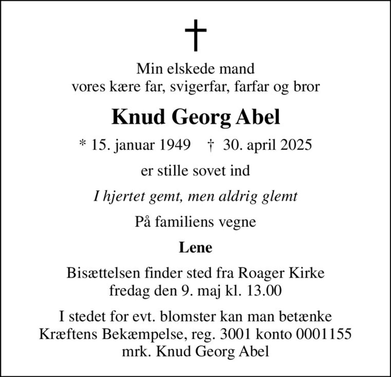 Min elskede mand vores kære far, svigerfar, farfar og bror
Knud Georg Abel
* 15. januar 1949    ✝ 30. april 2025
er stille sovet ind
I hjertet gemt, men aldrig glemt
På familiens vegne
Lene
Bisættelsen finder sted fra Roager Kirke  fredag den 9. maj kl. 13.00 
I stedet for evt. blomster kan man betænke
					Kræftens Bekæmpelse reg.3001konto0001155mrk. Knud Georg
					Abel