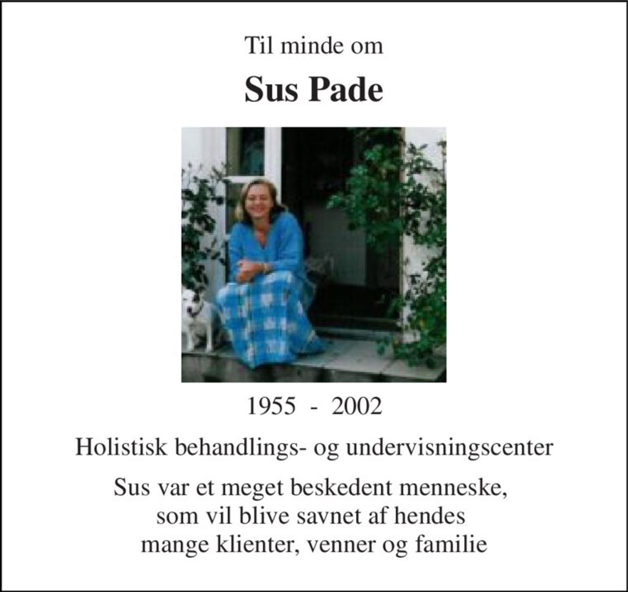 Til minde om 
Sus Pade 
1955  -  2002 
Holistisk behandlings- og undervisningscenter 
Sus var et meget beskedent menneske,  som vil blive savnet af hendes  mange klienter, venner og familie