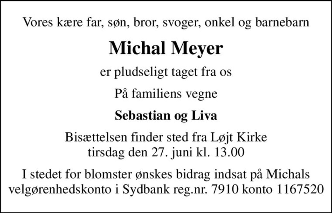 Vores kære far, søn, bror, svoger, onkel og barnebarn
Michal Meyer
er pludseligt taget fra os
På familiens vegne
Sebastian og Liva
Bisættelsen finder sted fra Løjt Kirke  tirsdag den 27. juni kl. 13.00 
I stedet for blomster ønskes bidrag indsat på Michals velgørenhedskonto i Sydbank reg.nr. 7910 konto 1167520