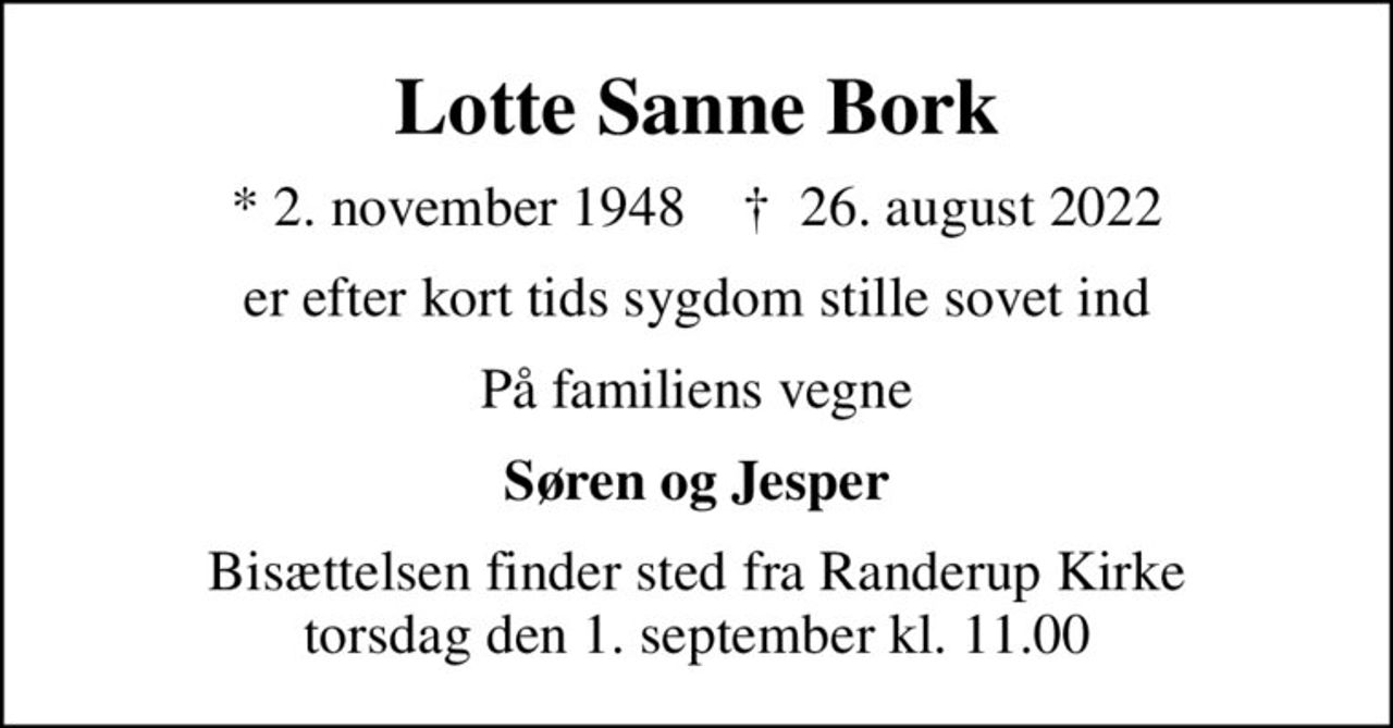 Lotte Sanne Bork
* 2. november 1948    ✝ 26. august 2022
er efter kort tids sygdom stille sovet ind
På familiens vegne
Søren og Jesper
Bisættelsen finder sted fra Randerup Kirke  torsdag den 1. september kl. 11.00