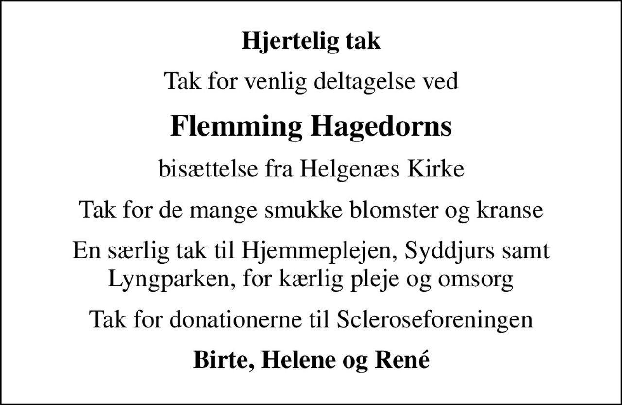 Hjertelig tak
Tak for venlig deltagelse ved
Flemming Hagedorns
bisættelse fra Helgenæs Kirke
Tak for de mange smukke blomster og kranse
En særlig tak til Hjemmeplejen, Syddjurs samt Lyngparken, for kærlig pleje og omsorg
Tak for donationerne til Scleroseforeningen
Birte, Helene og René
