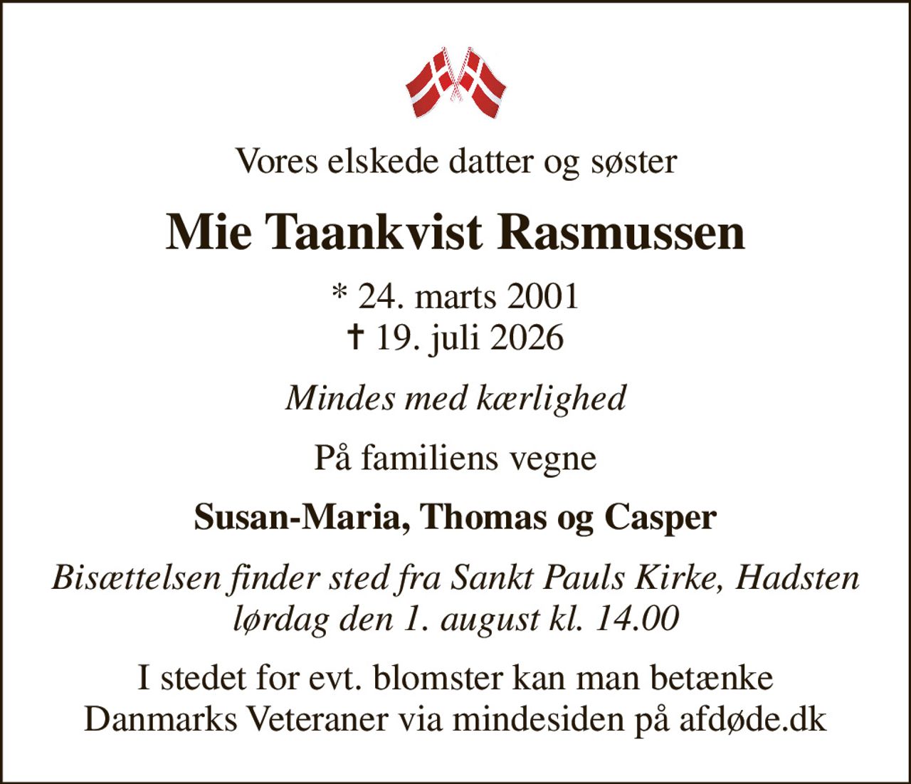 Vores elskede datter og søster
Mie Taankvist Rasmussen
* 24. marts 2001
						✝ 19. juli 2026
Mindes med kærlighed
På familiens vegne
Susan-Maria, Thomas og Casper
Bisættelsen finder sted fra Sankt Pauls Kirke, Hadsten  lørdag den 1. august kl. 14.00 
I stedet for evt. blomster kan man betænke
					Danmarks Veteraner via mindesiden på afdøde.dk