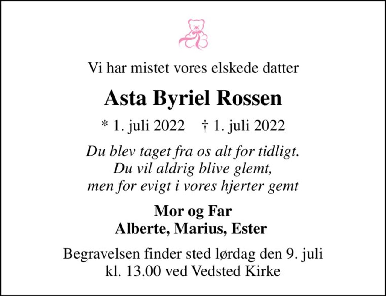 Vi har mistet vores elskede datter
Asta Byriel Rossen
* 1. juli 2022    ✝ 1. juli 2022
Du blev taget fra os alt for tidligt. Du vil aldrig blive glemt, men for evigt i vores hjerter gemt
Mor og Far Alberte, Marius, Ester 
Begravelsen finder sted lørdag den 9. juli kl. 13.00 ved Vedsted Kirke
