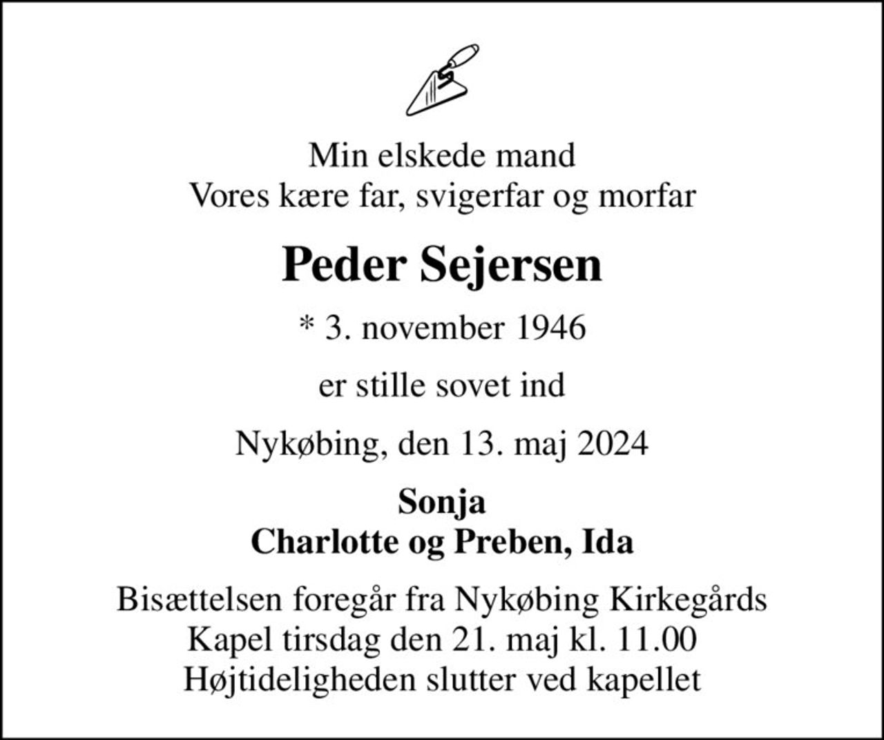 Min elskede mand Vores kære far, svigerfar og morfar
Peder Sejersen
* 3. november 1946
er stille sovet ind
Nykøbing, den 13. maj 2024
Sonja Charlotte og Preben, Ida
Bisættelsen foregår fra Nykøbing Kirkegårds Kapel  tirsdag den 21. maj kl. 11.00  Højtideligheden slutter ved kapellet
