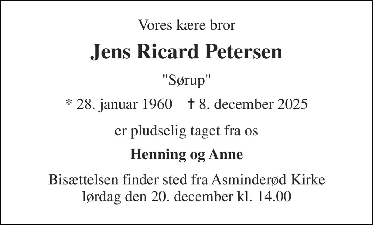 Vores kære bror 
Jens Ricard Petersen 
"Sørup" 
* 28. januar 1960    ✝ 8. december 2025 
er pludselig taget fra os 
Henning og Anne 
Bisættelsen finder sted fra Asminderød Kirke lørdag den 20. december kl. 14.00