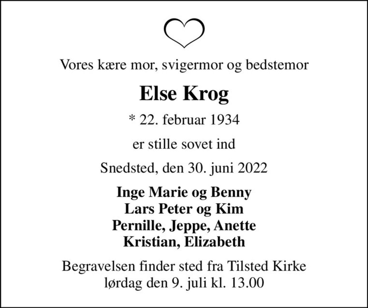 Vores kære mor, svigermor og bedstemor
Else Krog
* 22. februar 1934
er stille sovet ind
Snedsted, den 30. juni 2022
Inge Marie og Benny Lars Peter og Kim Pernille, Jeppe, Anette Kristian, Elizabeth
Begravelsen finder sted fra Tilsted Kirke  lørdag den 9. juli kl. 13.00