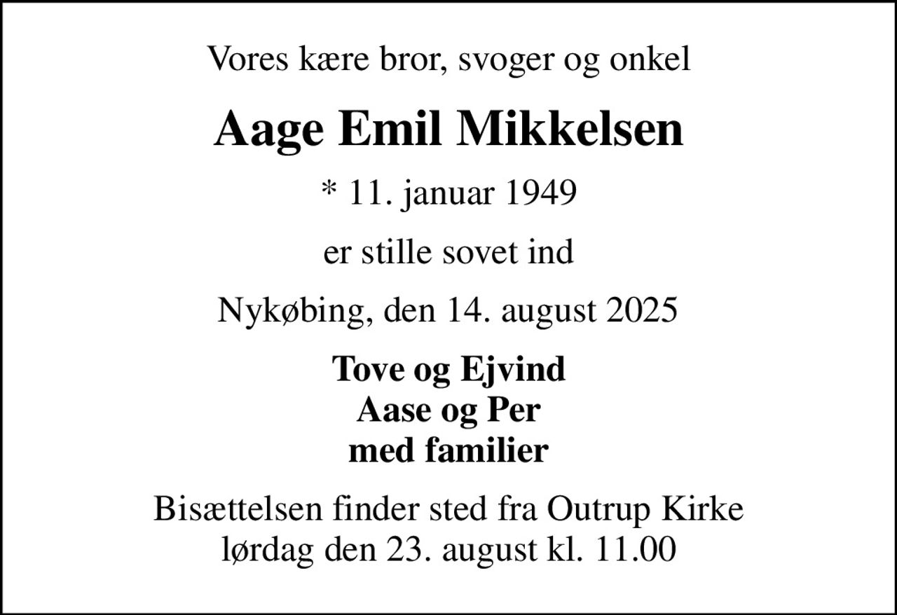 Vores kære bror, svoger og onkel
Aage Emil Mikkelsen
* 11. januar 1949
er stille sovet ind
Nykøbing, den 14. august 2025
Tove og Ejvind Aase og Per med familier
Bisættelsen finder sted fra Outrup Kirke  lørdag den 23. august kl. 11.00