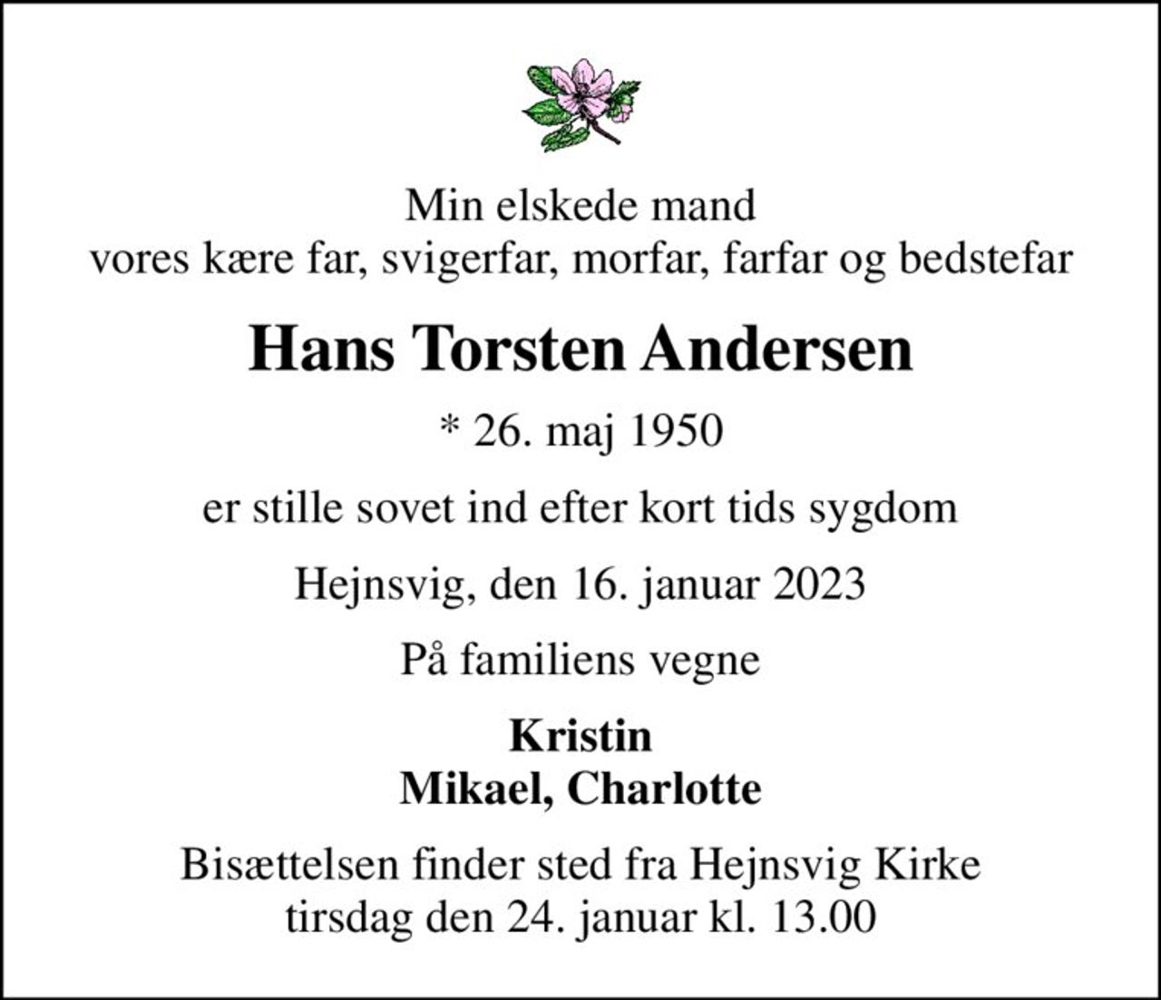 Min elskede mand vores kære far, svigerfar, morfar, farfar og bedstefar
Hans Torsten Andersen
* 26. maj 1950
er stille sovet ind efter kort tids sygdom
Hejnsvig, den 16. januar 2023
På familiens vegne
Kristin Mikael, Charlotte
Bisættelsen finder sted fra Hejnsvig Kirke  tirsdag den 24. januar kl. 13.00