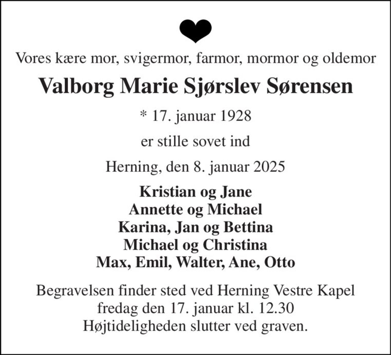 Vores kære mor, svigermor, farmor, mormor og oldemor 
Valborg Marie Sjørslev Sørensen 
★​ 17. januar 1928 
er stille sovet ind 
Herning, den 8. januar 2025 
Kristian og Jane Annette og Michael Karina, Jan og Bettina Michael og Christina Max, Emil, Walter, Ane, Otto 
Begravelsen​ finder sted ved Herning Vestre Kapel​ fredag den 17. januar​ kl. 12.30 Højtideligheden slutter ved graven.