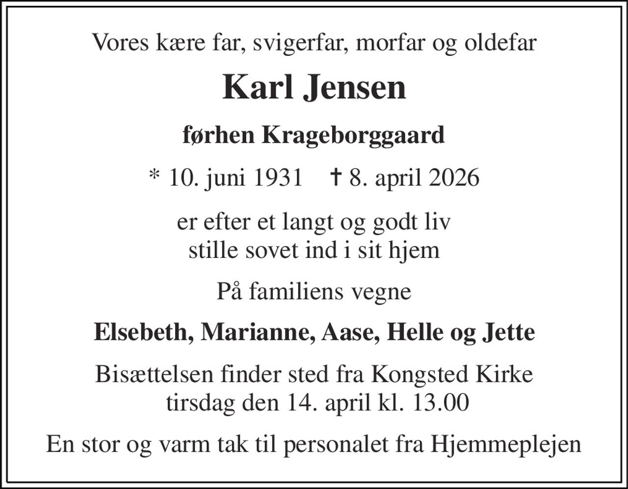 Vores kære far, svigerfar, morfar og oldefar 
Karl Jensen 
førhen Krageborggaard 
*​ 10. juni 1931​    ✝​ 8. april 2026 
er efter et langt og godt liv stille sovet ind i sit hjem 
På familiens vegne 
Elsebeth, Marianne, Aase, Helle og Jette 
Bisættelsen finder sted fra Kongsted Kirke  tirsdag den 14. april kl. 13.00 
En stor og varm tak til personalet fra Hjemmeplejen