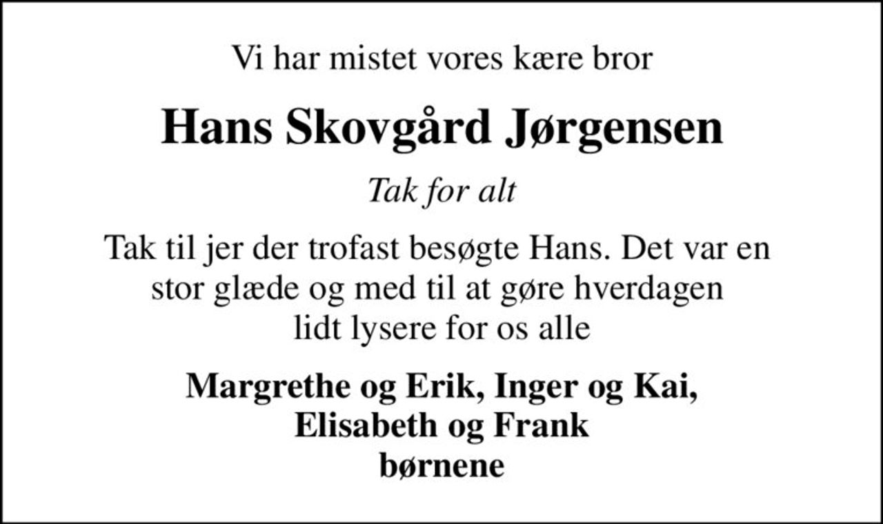 Vi har mistet vores kære bror
Hans Skovgård Jørgensen
Tak for alt
Tak til jer der trofast besøgte Hans. Det var en  stor glæde og med til at gøre hverdagen  lidt lysere for os alle
Margrethe og Erik, Inger og Kai,  Elisabeth og Frank  børnene