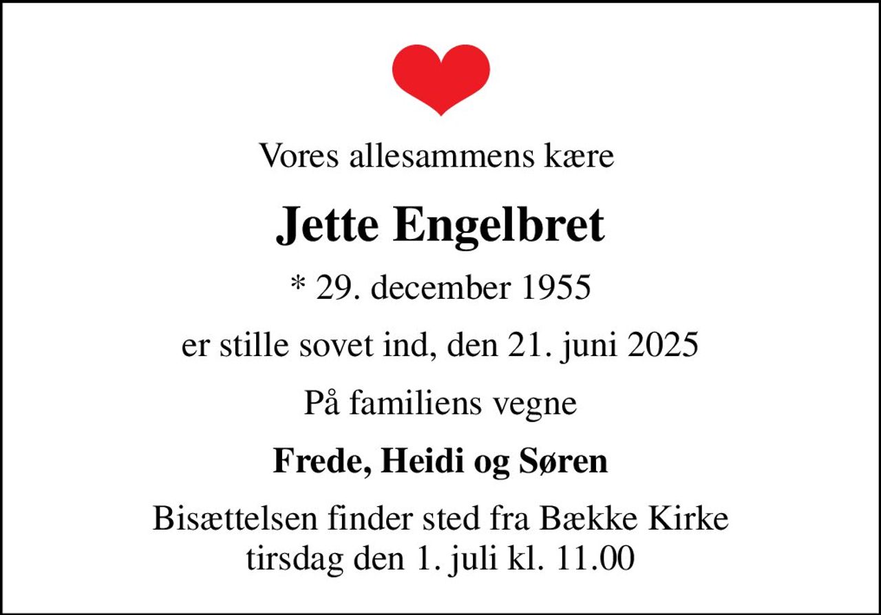 Vores allesammens kære 
Jette Engelbret
* 29. december 1955
er stille sovet ind, den 21. juni 2025
På familiens vegne
Frede, Heidi og Søren
Bisættelsen finder sted fra Bække Kirke  tirsdag den 1. juli kl. 11.00