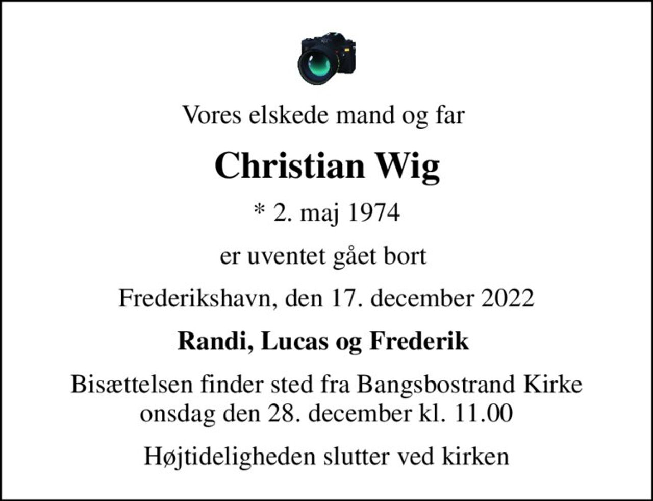 Vores elskede mand og far 
Christian Wig
* 2. maj 1974
er uventet gået bort 
Frederikshavn, den 17. december 2022
Randi, Lucas og Frederik 
Bisættelsen finder sted fra Bangsbostrand Kirke  onsdag den 28. december kl. 11.00 
Højtideligheden slutter ved kirken