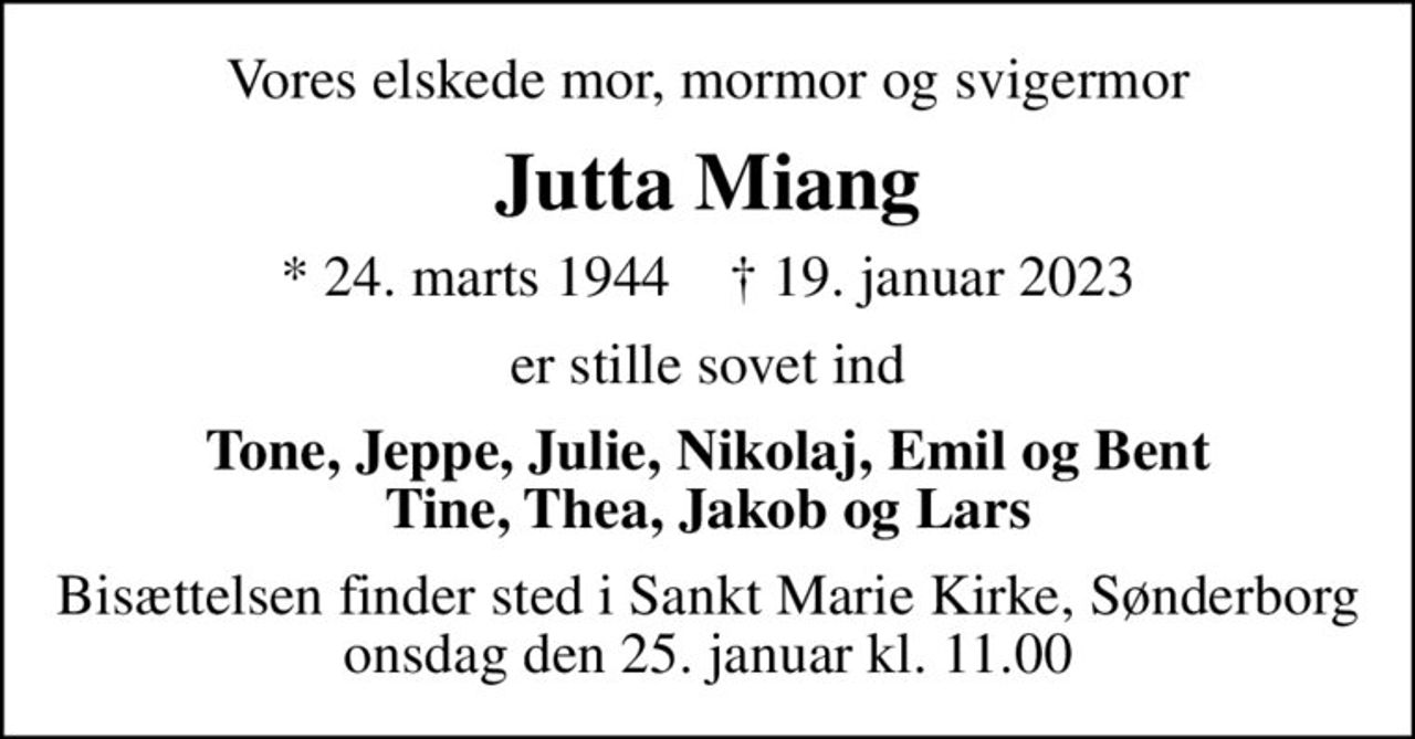 Vores elskede mor, mormor og svigermor
Jutta Miang
* 24. marts 1944    ✝ 19. januar 2023
er stille sovet ind
Tone, Jeppe, Julie, Nikolaj, Emil og Bent Tine, Thea, Jakob og Lars
Bisættelsen finder sted i Sankt Marie Kirke, Sønderborg  onsdag den 25. januar kl. 11.00