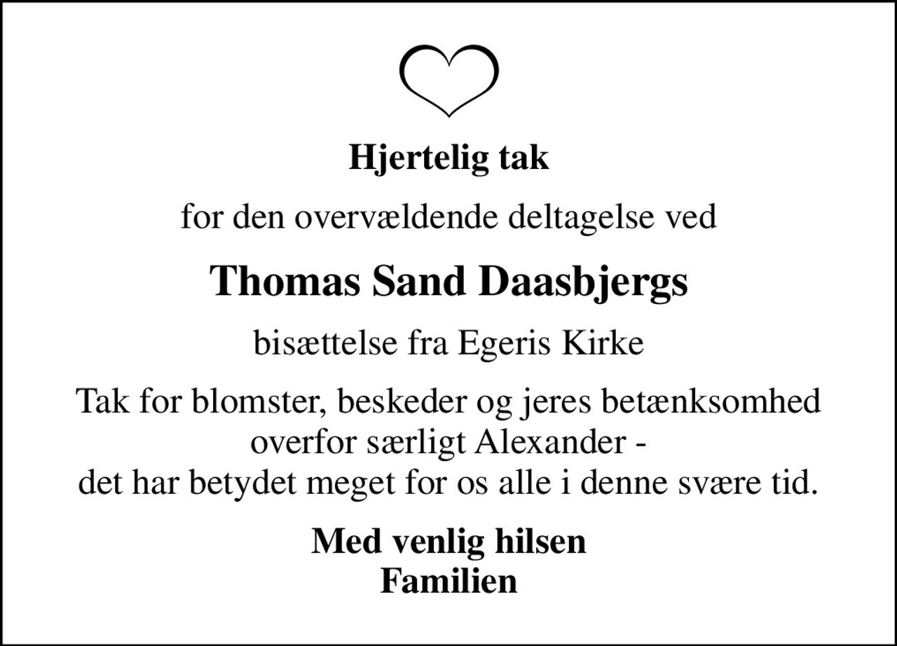 Hjertelig tak
for den overvældende deltagelse ved
Thomas Sand Daasbjergs
bisættelse fra Egeris Kirke
Tak for blomster, beskeder og jeres betænksomhed overfor særligt Alexander - det har betydet meget for os alle i denne svære tid.
Med venlig hilsen Familien