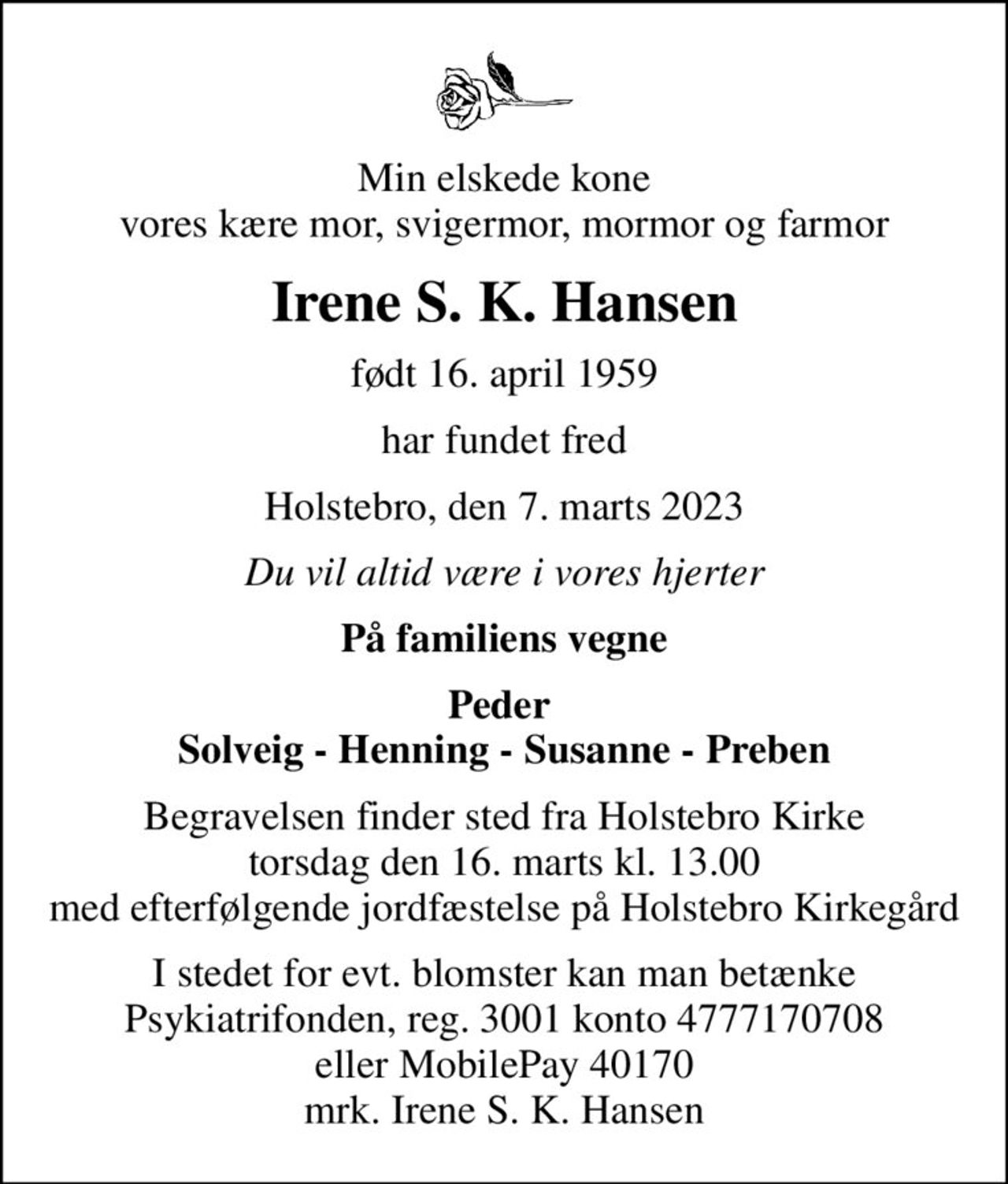 Min elskede kone vores kære mor, svigermor, mormor og farmor
Irene S. K. Hansen
født 16. april 1959
har fundet fred
Holstebro, den 7. marts 2023
Du vil altid være i vores hjerter
På familiens vegne
Peder  Solveig - Henning - Susanne - Preben
Begravelsen finder sted fra Holstebro Kirke  torsdag den 16. marts kl. 13.00  med efterfølgende jordfæstelse på Holstebro Kirkegård
I stedet for evt. blomster kan man betænke
					Psykiatrifonden reg.nr.3001kontonr.4777170708mrk. Irene Solveig Krista
					Hansen
I stedet for evt. blomster kan man betænke Psykiatrifonden, reg. 3001 konto 4777170708 eller MobilePay 40170 mrk. Irene S. K. Hansen