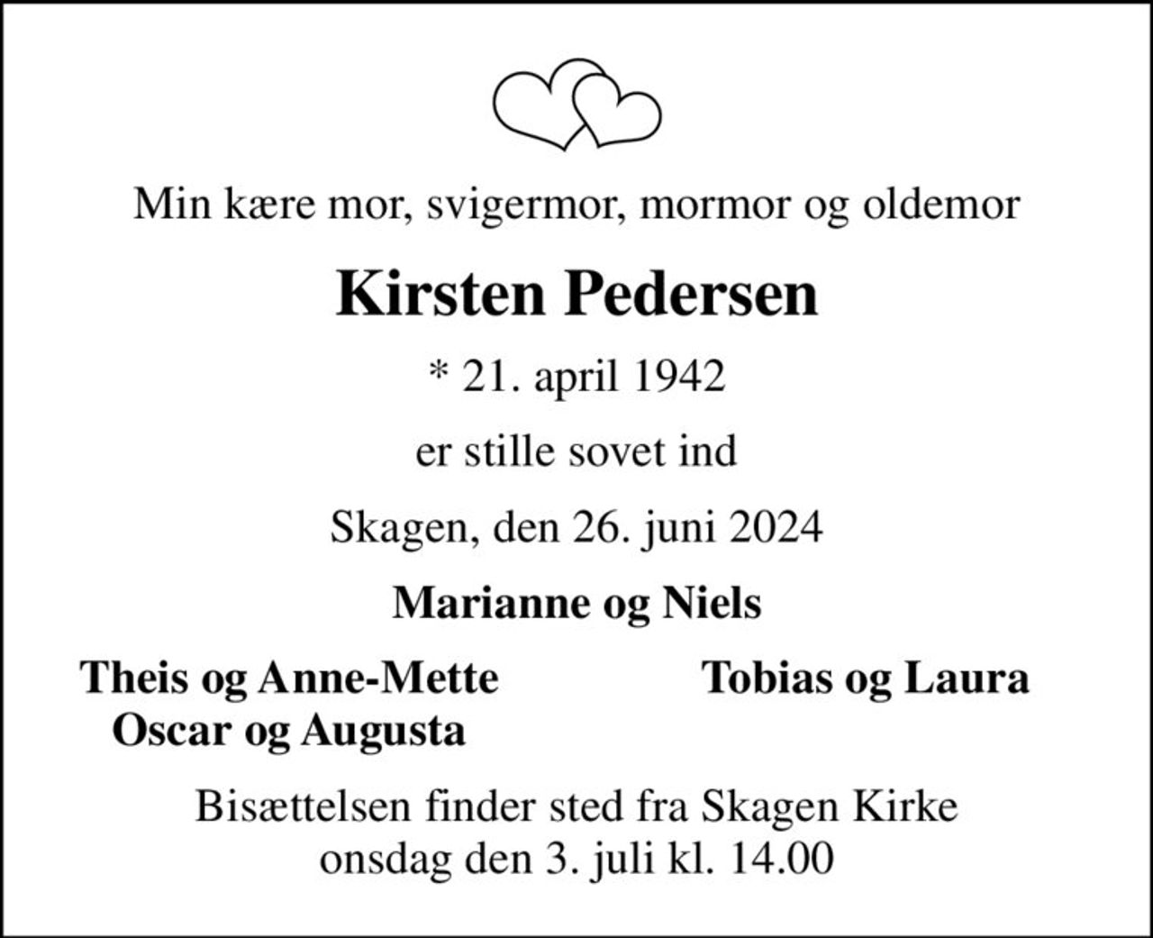 Min kære mor, svigermor, mormor og oldemor
Kirsten Pedersen
* 21. april 1942
er stille sovet ind
Skagen, den 26. juni 2024
Marianne og Niels
Theis og Anne-Mette
Tobias og Laura
Oscar og Augusta
Bisættelsen finder sted fra Skagen Kirke  onsdag den 3. juli kl. 14.00