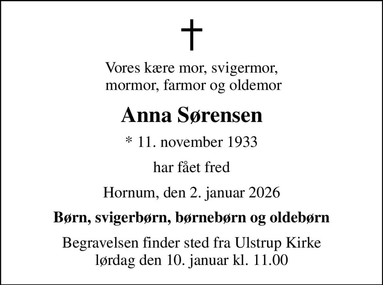 Vores kære mor, svigermor,  mormor, farmor og oldemor
Anna Sørensen
* 11. november 1933
har fået fred
Hornum, den 2. januar 2026
Børn, svigerbørn, børnebørn og oldebørn
Begravelsen finder sted fra Ulstrup Kirke  lørdag den 10. januar kl. 11.00