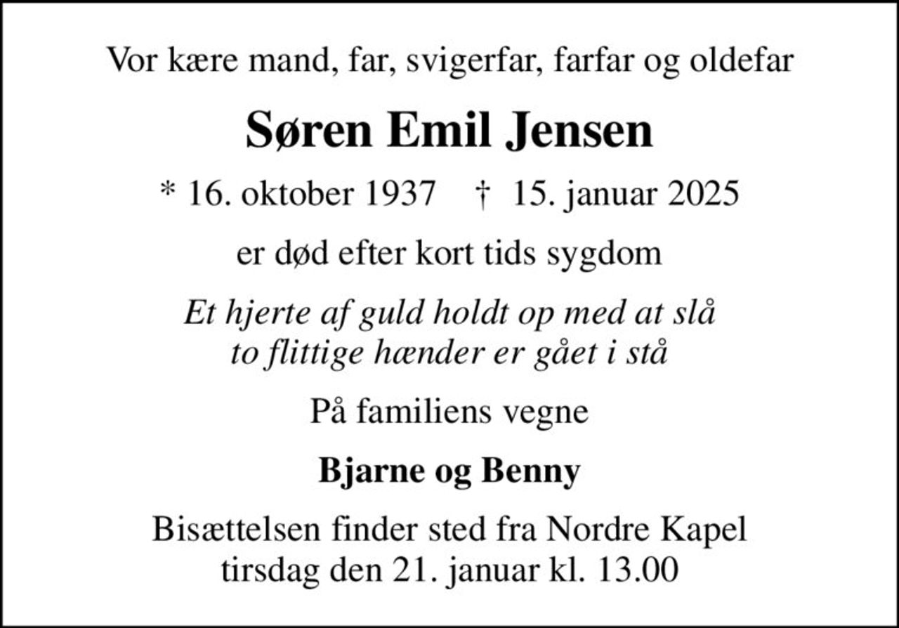 Vor kære mand, far, svigerfar, farfar og oldefar
Søren Emil Jensen
* 16. oktober 1937    ✝ 15. januar 2025
er død efter kort tids sygdom
Et hjerte af guld holdt op med at slå to flittige hænder er gået i stå
På familiens vegne
Bjarne og Benny
Bisættelsen finder sted fra Nordre Kapel  tirsdag den 21. januar kl. 13.00