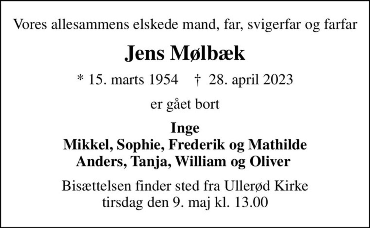 Vores allesammens elskede mand, far, svigerfar og farfar
Jens Mølbæk
* 15. marts 1954    ✝ 28. april 2023
er gået bort
Inge Mikkel, Sophie, Frederik og Mathilde Anders, Tanja, William og Oliver 
Bisættelsen finder sted fra Ullerød Kirke  tirsdag den 9. maj kl. 13.00