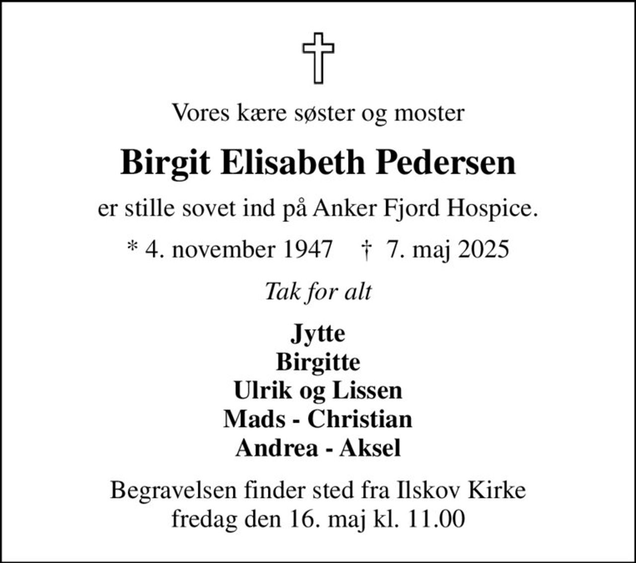 Vores kære søster og moster
Birgit Elisabeth Pedersen
er stille sovet ind på Anker Fjord Hospice.
* 4. november 1947    ✝ 7. maj 2025
Tak for alt
Jytte Birgitte Ulrik og Lissen Mads - Christian Andrea - Aksel
Begravelsen finder sted fra Ilskov Kirke  fredag den 16. maj kl. 11.00
