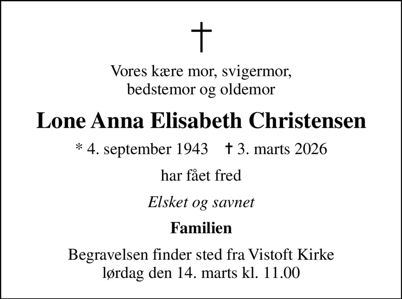 Vores kære mor, svigermor, bedstemor og oldemor
Lone Anna Elisabeth Christensen
* 4. september 1943    ✝ 3. marts 2026
har fået fred
Elsket og savnet
Familien
Begravelsen finder sted fra Vistoft Kirke  lørdag den 14. marts kl. 11.00