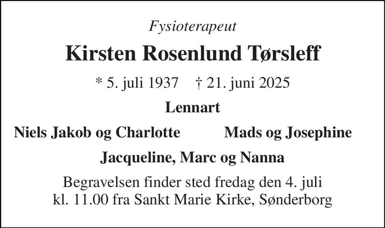 Fysioterapeut 
Kirsten Rosenlund Tørsleff 
*​ 5. juli 1937​    †​ 21. juni 2025 
Lennart 
Niels Jakob og Charlotte 
Mads og Josephine 
Jacqueline, Marc og Nanna 
Begravelsen finder sted fredag den 4. juli kl. 11.00 fra Sankt Marie Kirke, Sønderborg