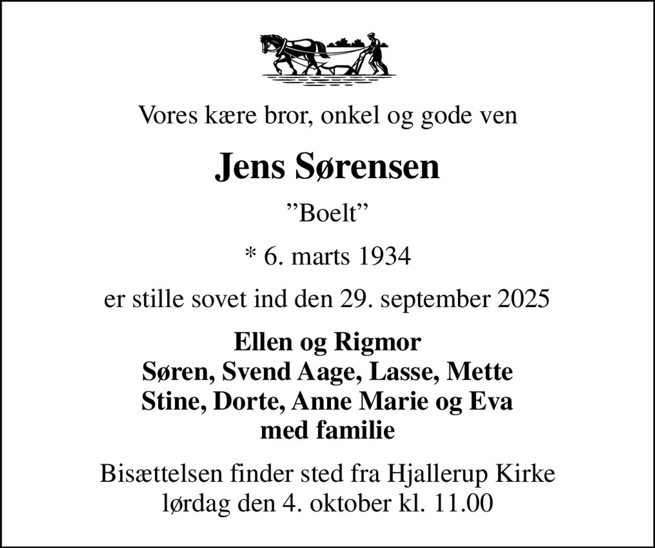 Vores kære bror, onkel og gode ven
Jens Sørensen
Boelt
* 6. marts 1934
er stille sovet ind den 29. september 2025
Ellen og Rigmor Søren, Svend Aage, Lasse, Mette Stine, Dorte, Anne Marie og Eva med familie
Bisættelsen finder sted fra Hjallerup Kirke  lørdag den 4. oktober kl. 11.00